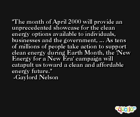 The month of April 2000 will provide an unprecedented showcase for the clean energy options available to individuals, businesses and the government, ... As tens of millions of people take action to support clean energy during Earth Month, the 'New Energy for a New Era' campaign will catapult us toward a clean and affordable energy future. -Gaylord Nelson