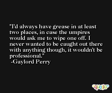 I'd always have grease in at least two places, in case the umpires would ask me to wipe one off. I never wanted to be caught out there with anything though, it wouldn't be professional. -Gaylord Perry