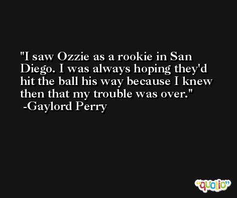 I saw Ozzie as a rookie in San Diego. I was always hoping they'd hit the ball his way because I knew then that my trouble was over. -Gaylord Perry
