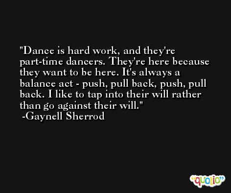 Dance is hard work, and they're part-time dancers. They're here because they want to be here. It's always a balance act - push, pull back, push, pull back. I like to tap into their will rather than go against their will. -Gaynell Sherrod
