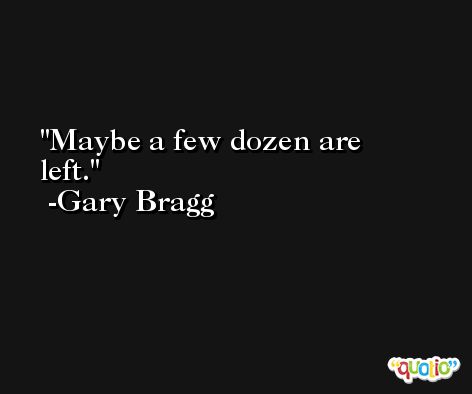 Maybe a few dozen are left. -Gary Bragg