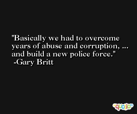Basically we had to overcome years of abuse and corruption, ... and build a new police force. -Gary Britt