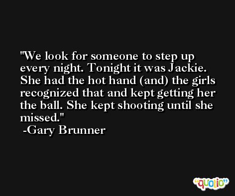 We look for someone to step up every night. Tonight it was Jackie. She had the hot hand (and) the girls recognized that and kept getting her the ball. She kept shooting until she missed. -Gary Brunner