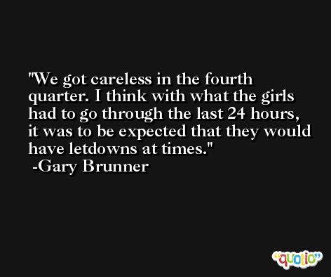 We got careless in the fourth quarter. I think with what the girls had to go through the last 24 hours, it was to be expected that they would have letdowns at times. -Gary Brunner