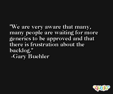 We are very aware that many, many people are waiting for more generics to be approved and that there is frustration about the backlog. -Gary Buehler