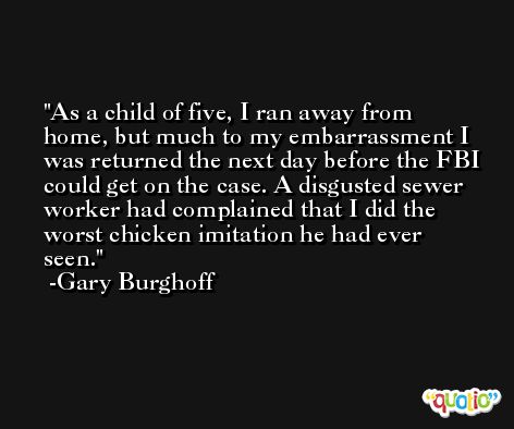 As a child of five, I ran away from home, but much to my embarrassment I was returned the next day before the FBI could get on the case. A disgusted sewer worker had complained that I did the worst chicken imitation he had ever seen. -Gary Burghoff