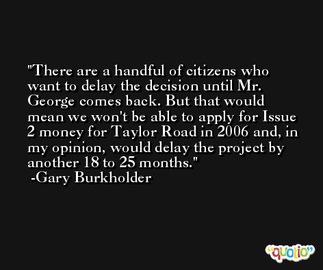 There are a handful of citizens who want to delay the decision until Mr. George comes back. But that would mean we won't be able to apply for Issue 2 money for Taylor Road in 2006 and, in my opinion, would delay the project by another 18 to 25 months. -Gary Burkholder
