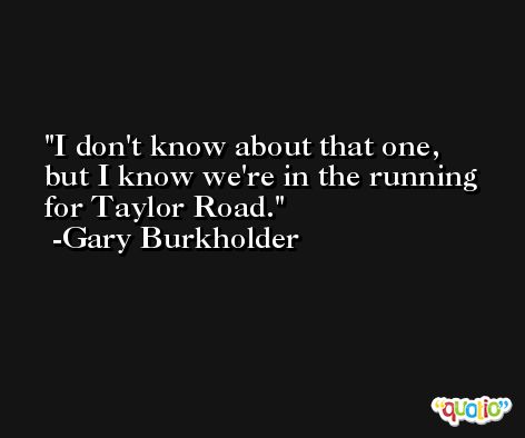 I don't know about that one, but I know we're in the running for Taylor Road. -Gary Burkholder