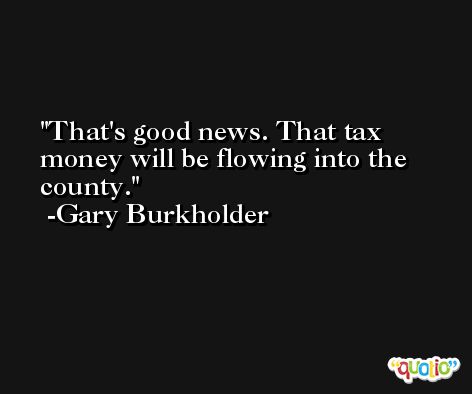 That's good news. That tax money will be flowing into the county. -Gary Burkholder