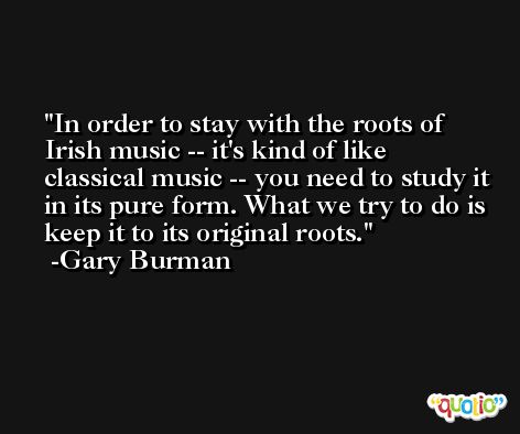 In order to stay with the roots of Irish music -- it's kind of like classical music -- you need to study it in its pure form. What we try to do is keep it to its original roots. -Gary Burman