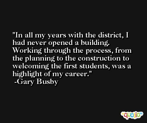 In all my years with the district, I had never opened a building. Working through the process, from the planning to the construction to welcoming the first students, was a highlight of my career. -Gary Busby