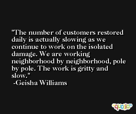 The number of customers restored daily is actually slowing as we continue to work on the isolated damage. We are working neighborhood by neighborhood, pole by pole. The work is gritty and slow. -Geisha Williams