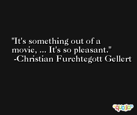 It's something out of a movie, ... It's so pleasant. -Christian Furchtegott Gellert