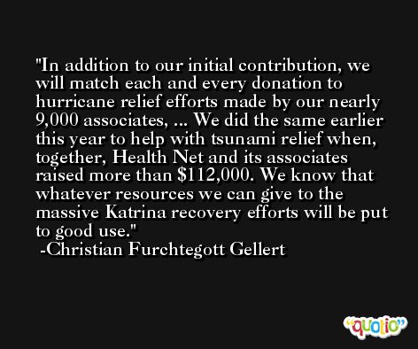 In addition to our initial contribution, we will match each and every donation to hurricane relief efforts made by our nearly 9,000 associates, ... We did the same earlier this year to help with tsunami relief when, together, Health Net and its associates raised more than $112,000. We know that whatever resources we can give to the massive Katrina recovery efforts will be put to good use. -Christian Furchtegott Gellert