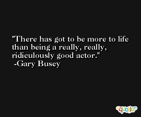 There has got to be more to life than being a really, really, ridiculously good actor. -Gary Busey