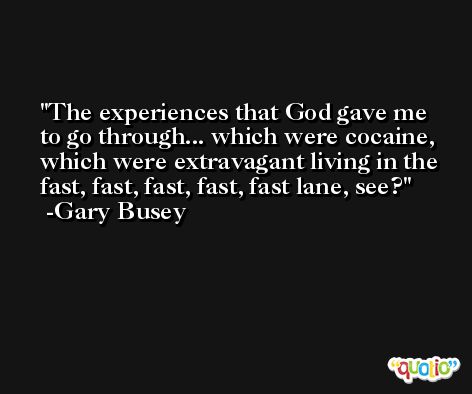 The experiences that God gave me to go through... which were cocaine, which were extravagant living in the fast, fast, fast, fast, fast lane, see? -Gary Busey
