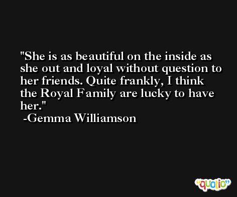 She is as beautiful on the inside as she out and loyal without question to her friends. Quite frankly, I think the Royal Family are lucky to have her. -Gemma Williamson