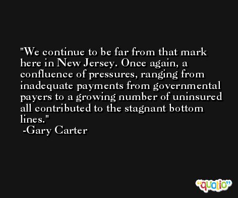 We continue to be far from that mark here in New Jersey. Once again, a confluence of pressures, ranging from inadequate payments from governmental payers to a growing number of uninsured all contributed to the stagnant bottom lines. -Gary Carter