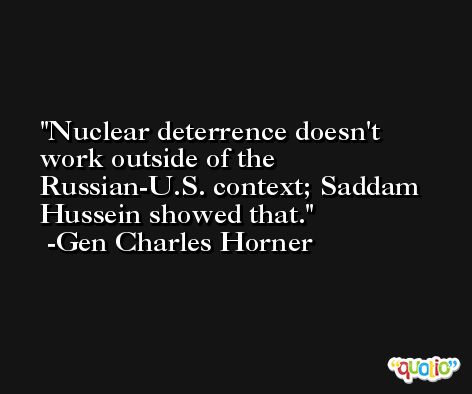 Nuclear deterrence doesn't work outside of the Russian-U.S. context; Saddam Hussein showed that. -Gen Charles Horner