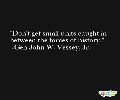 Don't get small units caught in between the forces of history. -Gen John W. Vessey, Jr.