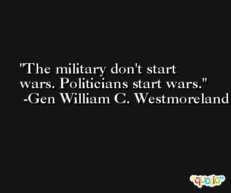The military don't start wars. Politicians start wars. -Gen William C. Westmoreland