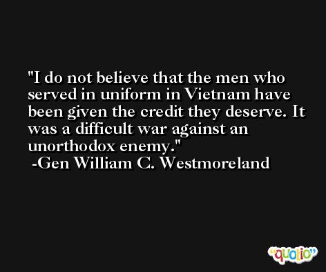 I do not believe that the men who served in uniform in Vietnam have been given the credit they deserve. It was a difficult war against an unorthodox enemy. -Gen William C. Westmoreland