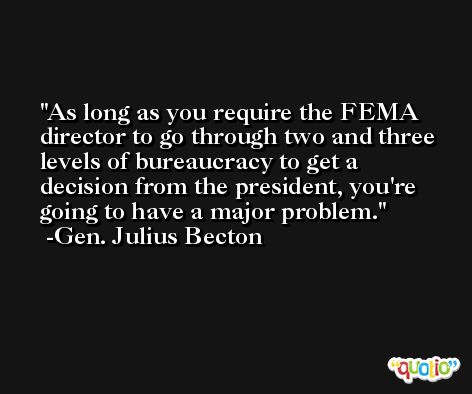 As long as you require the FEMA director to go through two and three levels of bureaucracy to get a decision from the president, you're going to have a major problem. -Gen. Julius Becton