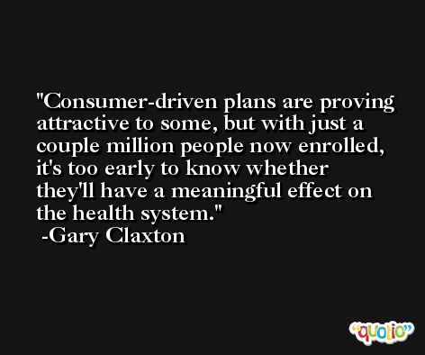 Consumer-driven plans are proving attractive to some, but with just a couple million people now enrolled, it's too early to know whether they'll have a meaningful effect on the health system. -Gary Claxton
