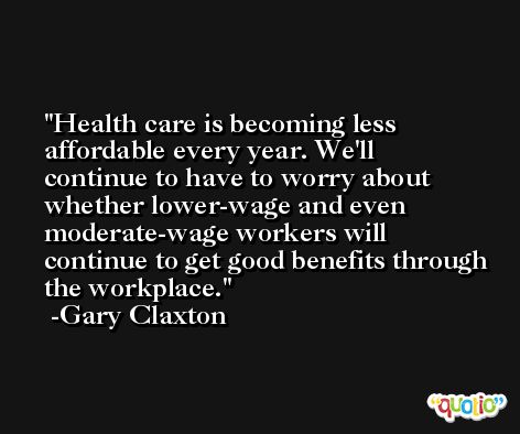 Health care is becoming less affordable every year. We'll continue to have to worry about whether lower-wage and even moderate-wage workers will continue to get good benefits through the workplace. -Gary Claxton
