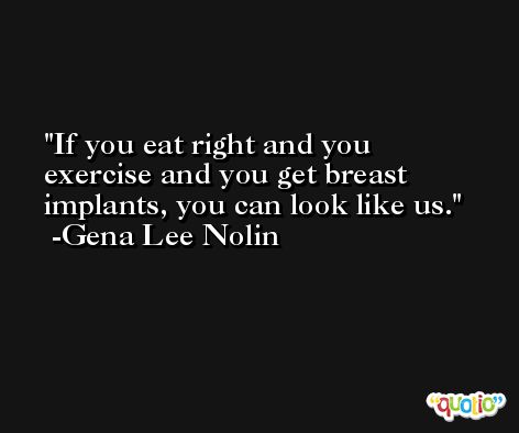 If you eat right and you exercise and you get breast implants, you can look like us. -Gena Lee Nolin