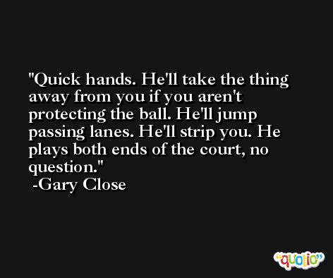 Quick hands. He'll take the thing away from you if you aren't protecting the ball. He'll jump passing lanes. He'll strip you. He plays both ends of the court, no question. -Gary Close
