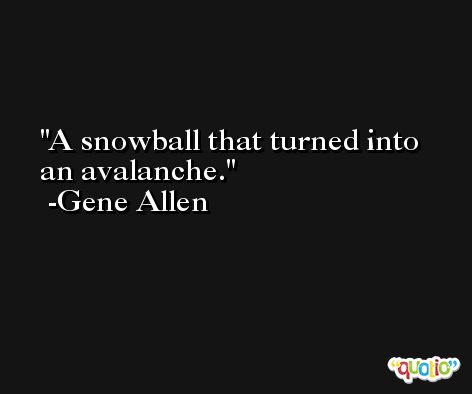 A snowball that turned into an avalanche. -Gene Allen