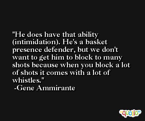 He does have that ability (intimidation). He's a basket presence defender, but we don't want to get him to block to many shots because when you block a lot of shots it comes with a lot of whistles. -Gene Ammirante