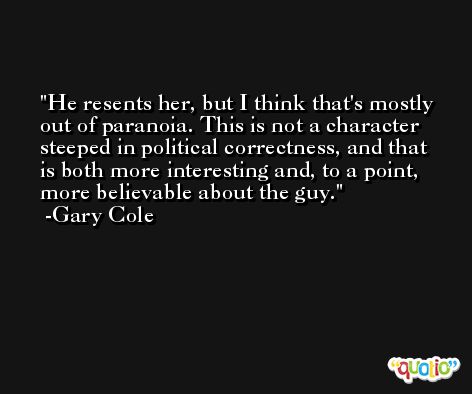 He resents her, but I think that's mostly out of paranoia. This is not a character steeped in political correctness, and that is both more interesting and, to a point, more believable about the guy. -Gary Cole