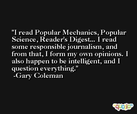 I read Popular Mechanics, Popular Science, Reader's Digest... I read some responsible journalism, and from that, I form my own opinions. I also happen to be intelligent, and I question everything. -Gary Coleman