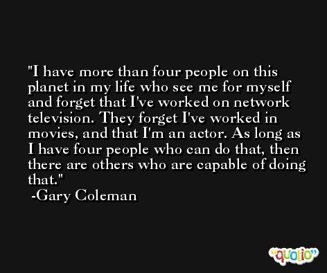 I have more than four people on this planet in my life who see me for myself and forget that I've worked on network television. They forget I've worked in movies, and that I'm an actor. As long as I have four people who can do that, then there are others who are capable of doing that. -Gary Coleman