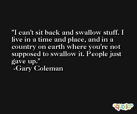 I can't sit back and swallow stuff. I live in a time and place, and in a country on earth where you're not supposed to swallow it. People just gave up. -Gary Coleman