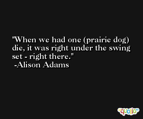 When we had one (prairie dog) die, it was right under the swing set - right there. -Alison Adams