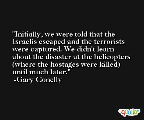 Initially, we were told that the Israelis escaped and the terrorists were captured. We didn't learn about the disaster at the helicopters (where the hostages were killed) until much later. -Gary Conelly