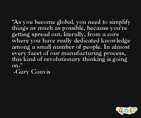 As you become global, you need to simplify things as much as possible, because you're getting spread out, literally, from a core where you have really dedicated knowledge among a small number of people. In almost every facet of our manufacturing process, this kind of revolutionary thinking is going on. -Gary Convis