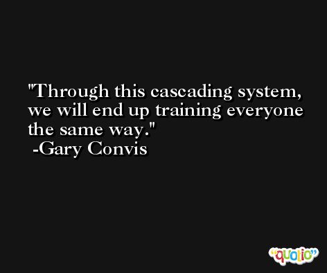 Through this cascading system, we will end up training everyone the same way. -Gary Convis