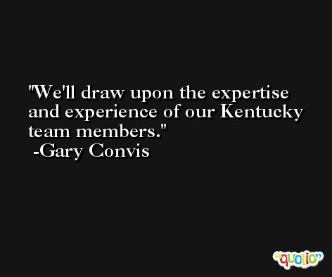 We'll draw upon the expertise and experience of our Kentucky team members. -Gary Convis