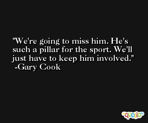 We're going to miss him. He's such a pillar for the sport. We'll just have to keep him involved. -Gary Cook