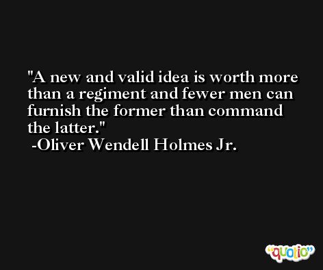 A new and valid idea is worth more than a regiment and fewer men can furnish the former than command the latter. -Oliver Wendell Holmes Jr.