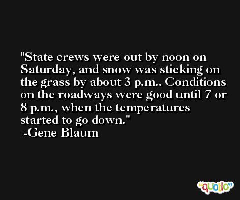 State crews were out by noon on Saturday, and snow was sticking on the grass by about 3 p.m.. Conditions on the roadways were good until 7 or 8 p.m., when the temperatures started to go down. -Gene Blaum