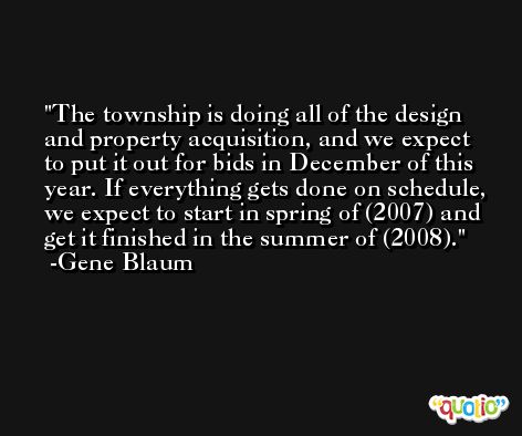The township is doing all of the design and property acquisition, and we expect to put it out for bids in December of this year. If everything gets done on schedule, we expect to start in spring of (2007) and get it finished in the summer of (2008). -Gene Blaum