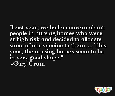 Last year, we had a concern about people in nursing homes who were at high risk and decided to allocate some of our vaccine to them, ... This year, the nursing homes seem to be in very good shape. -Gary Crum