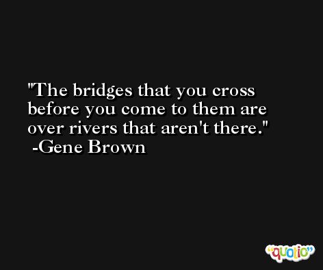 The bridges that you cross before you come to them are over rivers that aren't there. -Gene Brown