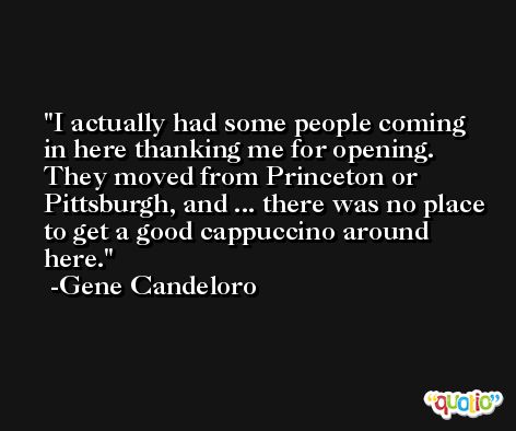 I actually had some people coming in here thanking me for opening. They moved from Princeton or Pittsburgh, and ... there was no place to get a good cappuccino around here. -Gene Candeloro