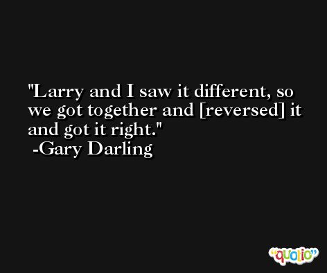 Larry and I saw it different, so we got together and [reversed] it and got it right. -Gary Darling